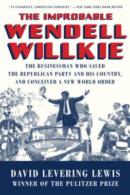 The The Improbable Wendell Willkie: The Businessman Who Saved the Republican Party and His Country, and Conceived a New World Order by David Levering Lewis