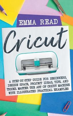 Cricut: A Step-by-Step Guide for Beginners, Design Space, Project Ideas, Tips, and Tricks. Master the Art of Cricut Machine with Illustrated Practical Examples by Emma Read