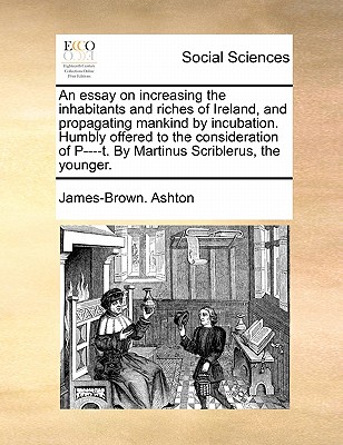 An Essay on Increasing the Inhabitants and Riches of Ireland, and Propagating Mankind by Incubation. Humbly Offered to the Consideration of P----T. by Martinus Scriblerus, the Younger. book