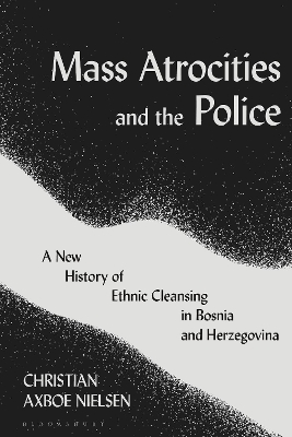 Mass Atrocities and the Police: A New History of Ethnic Cleansing in Bosnia and Herzegovina by Christian Axboe Nielsen