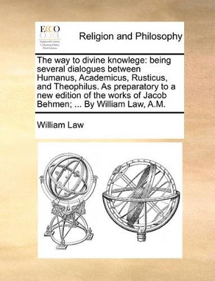 The Way to Divine Knowlege: Being Several Dialogues Between Humanus, Academicus, Rusticus, and Theophilus. as Preparatory to a New Edition of the Works of Jacob Behmen; ... by William Law, A.M. book