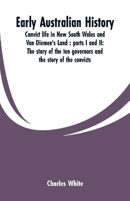 Early Australian history: convict life in New South Wales and Van Diemen's Land: parts I and II: the story of the ten governors and the story of the convicts / by Charles White. book