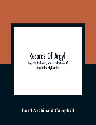 Records Of Argyll; Legends Traditions, And Recollections Of Argyllshire Highlanders, Collected Chiefly From The Gaelic, With Notes On The Antiquity Of The Dress, Clan Colours, Or Tartans, Of The Highlanders by Lord Archibald Campbell