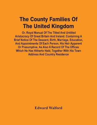 The County Families Of The United Kingdom; Or, Royal Manual Of The Titled And Untitled Aristocracy Of Great Britain And Ireland. Containing A Brief Notice Of The Descent, Birth, Marriage, Education, And Appointments Of Each Person, His Heir Apparent Or Presump book