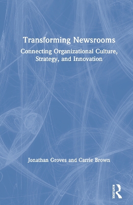 Transforming Newsrooms: Connecting Organizational Culture, Strategy, and Innovation by Jonathan Groves