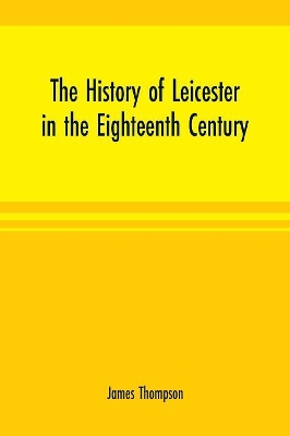 The history of Leicester in the eighteenth century by James Thompson