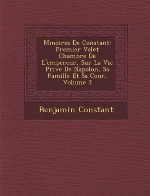 M Moires de Constant: Premier Valet Chambre de L'Empereur, Sur La Vie Priv E de Napol On, Sa Famille Et Sa Cour, Volume 3 book