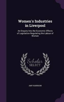 Women's Industries in Liverpool: An Enquiry Into the Economic Effects of Legislation Regulating the Labour of Women book