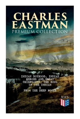 CHARLES EASTMAN Premium Collection: Indian Boyhood, Indian Heroes and Great Chieftains, The Soul of the Indian & From the Deep Woods to Civilization book