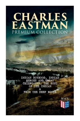 The CHARLES EASTMAN Premium Collection: Indian Boyhood, Indian Heroes and Great Chieftains, The Soul of the Indian & From the Deep Woods to Civilization by Charles A. Eastman