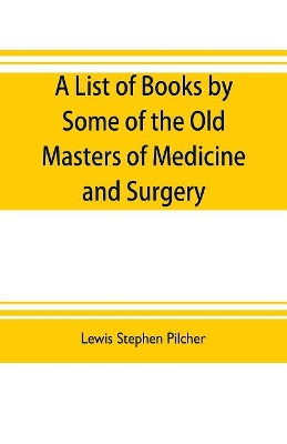 A list of books by some of the old masters of medicine and surgery together with books on the history of medicine and on medical biography in the possession of Lewis Stephen Pilcher; with biographical and bibliographical notes and reproductions of some title book