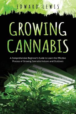 Growing Cannabis: A Comprehensive Beginner's Guide to Learn the Effective Process of Growing Cannabis Indoors and Outdoors book