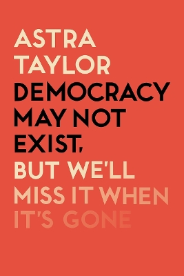 Democracy May Not Exist But We'll Miss it When It's Gone by Astra Taylor