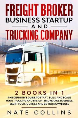 Freight Broker Business Startup and Trucking Company: 2 books in 1 The Definitive Guide to Start, Build and Scale your Тruсkіng аnd Frеіght Вrоkеrаgе Вuѕіnеѕѕ. Begin уоur Journey and Be у by Nate Collins
