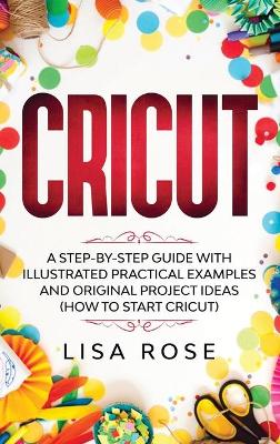 Cricut: A Step-by-Step Guide with Illustrated Practical Examples and Original Project Ideas (How to Start Cricut) by Lisa Rose