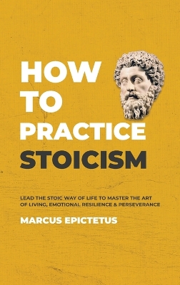 How to Practice Stoicism: Lead the Stoic way of Life to Master the Art of Living, Emotional Resilience & Perseverance - Make your everyday Modern life Calm, Confident & Positive by Epictetus