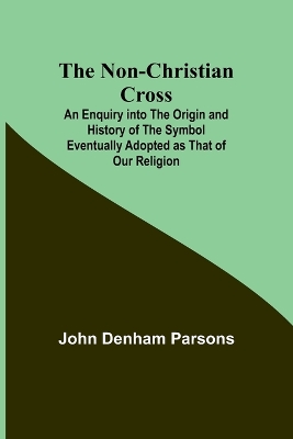 The Non-Christian Cross; An Enquiry into the Origin and History of the Symbol Eventually Adopted as That of Our Religion by John Denham Parsons