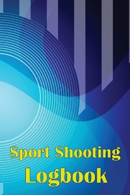 Sport Shooting Logbook: Shooting Keeper For Beginners & Professionals Record Date, Time, Location, Firearm, Scope Type, Ammunition, Distance, Powder and Many More book