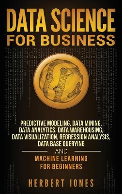 Data Science for Business: Predictive Modeling, Data Mining, Data Analytics, Data Warehousing, Data Visualization, Regression Analysis, Database Querying, and Machine Learning for Beginners book