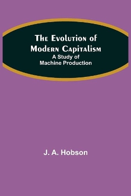 The Evolution of Modern Capitalism: A Study of Machine Production by J a Hobson