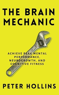 The Brain Mechanic: How to Optimize Your Brain for Peak Mental Performance, Neurogrowth, and Cognitive Fitness by Peter Hollins