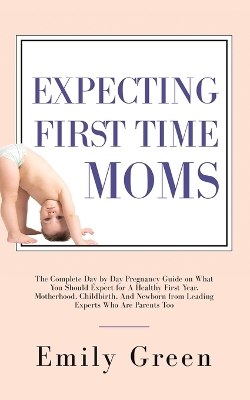 Expecting First Time Moms: The Complete Day by Day Pregnancy Guide on What You Should Expect for a Healthy First Year, Motherhood, Childbirth, and Newborn from Leading Experts Who Are Parents Too book