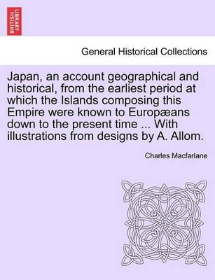 Japan, an Account Geographical and Historical, from the Earliest Period at Which the Islands Composing This Empire Were Known to Europ ANS Down to the Present Time ... with Illustrations from Designs by A. Allom. by Charles MacFarlane