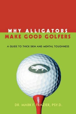 Why Alligators Make Good Golfers: A Guide to Thick Skin and Mental Toughness by Mark F Frazier