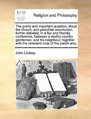 The grand and important question, about the church, and parochial communion, further debated, in a fair and friendly conference, between a worthy country gentleman, and his neighbour, together with the reverend vicar of the parish also. book