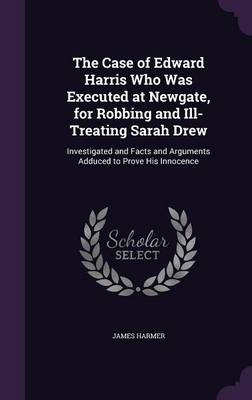The Case of Edward Harris Who Was Executed at Newgate, for Robbing and Ill-Treating Sarah Drew: Investigated and Facts and Arguments Adduced to Prove His Innocence book