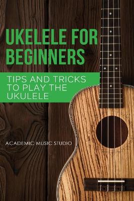 Ukulele for Beginners: Tips and Tricks to Play the Ukulele by Academic Music Studio