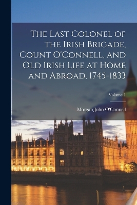 The Last Colonel of the Irish Brigade, Count O'Connell, and old Irish Life at Home and Abroad, 1745-1833; Volume 1 book