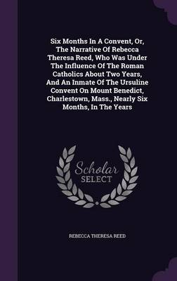 Six Months In A Convent, Or, The Narrative Of Rebecca Theresa Reed, Who Was Under The Influence Of The Roman Catholics About Two Years, And An Inmate Of The Ursuline Convent On Mount Benedict, Charlestown, Mass., Nearly Six Months, In The Years book
