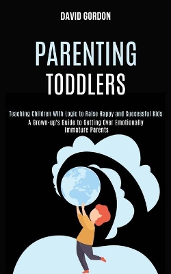 Parenting Toddlers: Teaching Children With Logic to Raise Happy and Successful Kids (A Grown-up's Guide to Getting Over Emotionally Immature Parents) book