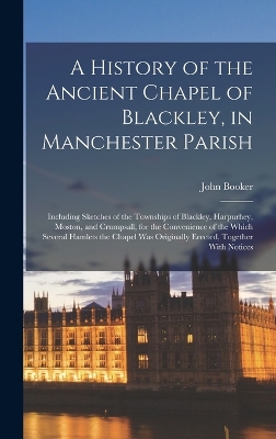 A A History of the Ancient Chapel of Blackley, in Manchester Parish: Including Sketches of the Townships of Blackley, Harpurhey, Moston, and Crumpsall, for the Convenience of the Which Several Hamlets the Chapel Was Originally Erected, Together With Notices by John Booker