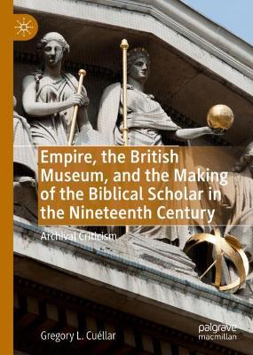 Empire, the British Museum, and the Making of the Biblical Scholar in the Nineteenth Century: Archival Criticism by Gregory L. Cuéllar