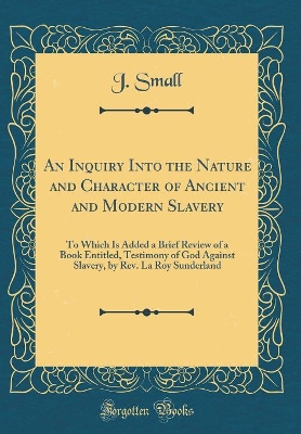An Inquiry Into the Nature and Character of Ancient and Modern Slavery: To Which Is Added a Brief Review of a Book Entitled, Testimony of God Against Slavery, by Rev. La Roy Sunderland (Classic Reprint) by J. Small