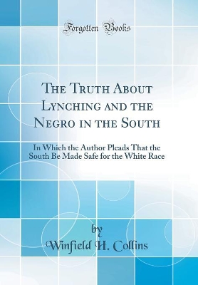 The Truth About Lynching and the Negro in the South: In Which the Author Pleads That the South Be Made Safe for the White Race (Classic Reprint) by Winfield H. Collins