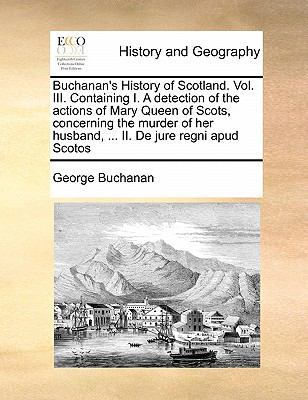 Buchanan's History of Scotland. Vol. III. Containing I. a Detection of the Actions of Mary Queen of Scots, Concerning the Murder of Her Husband, ... II. de Jure Regni Apud Scotos book