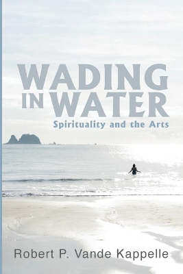 Wading in Water: Spirituality and the Arts by Robert P Vande Kappelle