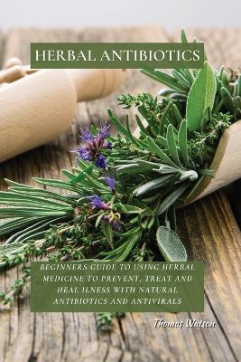 Herbal Antibiotics: Beginners Guide to Using Herbal Medicine to Prevent, Treat and Heal Ilness with Natural Antibiotics and Antivirals book