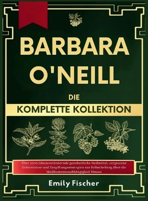 Barbara O'Neill Die komplette Kollektion: Über 1000 lebensverändernde ganzheitliche Heilmittel, vergessene Geheimnisse und Entgiftungsstrategien zur Selbstheilung über die Medikamentenabhängigkeit hinaus by Emily Fischer