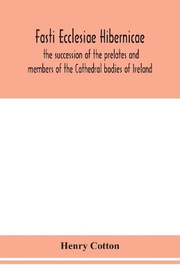 Fasti ecclesiae Hibernicae: the succession of the prelates and members of the Cathedral bodies of Ireland by Henry Cotton