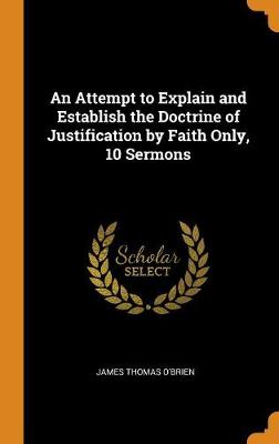 An An Attempt to Explain and Establish the Doctrine of Justification by Faith Only, 10 Sermons by James Thomas O'Brien