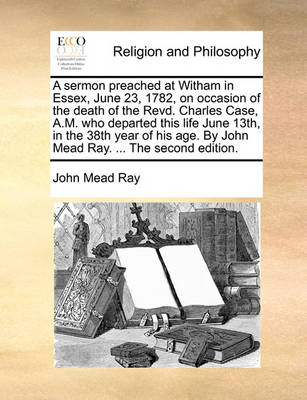 A Sermon Preached at Witham in Essex, June 23, 1782, on Occasion of the Death of the Revd. Charles Case, A.M. Who Departed This Life June 13th, in the 38th Year of His Age. by John Mead Ray. ... the Second Edition. book
