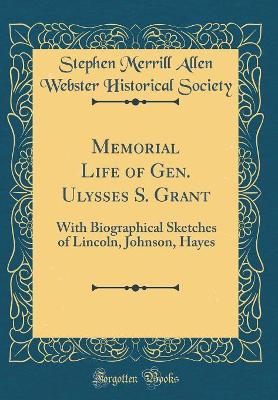 Memorial Life of Gen. Ulysses S. Grant: With Biographical Sketches of Lincoln, Johnson, Hayes (Classic Reprint) by Stephen Merrill Allen Webster Historical Society