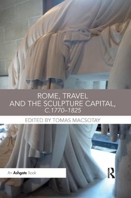 Rome, Travel and the Sculpture Capital, c.1770-1825 by Tomas Macsotay