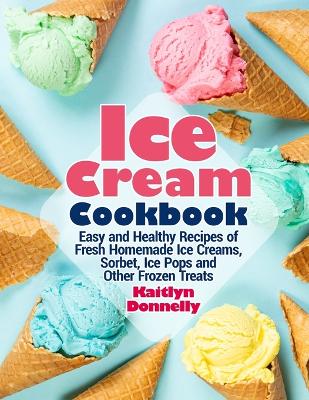Ice Cream Cookbook: Easy and Healthy Recipes of Fresh Homemade Ice Creams, Sorbet, Ice Pops and Other Frozen Treats book