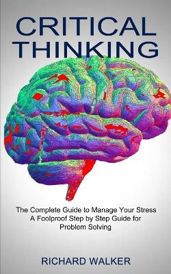 Critical Thinking: The Complete Guide to Manage Your Stress (A Foolproof Step by Step Guide for Problem Solving) book