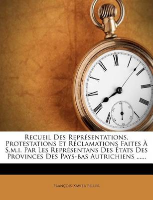 Recueil Des Représentations, Protestations Et Réclamations Faites À S.M.I. Par Les Représentans Des États Des Provinces Des Pays-Bas Autrichiens ...... by Francois-Xavier Feller